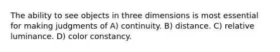 The ability to see objects in three dimensions is most essential for making judgments of A) continuity. B) distance. C) relative luminance. D) color constancy.