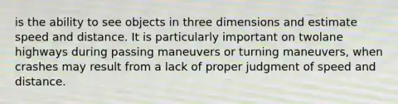 is the ability to see objects in three dimensions and estimate speed and distance. It is particularly important on twolane highways during passing maneuvers or turning maneuvers, when crashes may result from a lack of proper judgment of speed and distance.