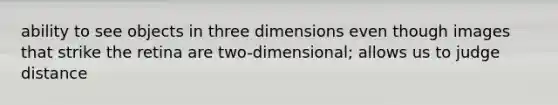 ability to see objects in three dimensions even though images that strike the retina are two-dimensional; allows us to judge distance