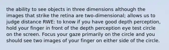 the ability to see objects in three dimensions although the images that strike the retina are two-dimensional; allows us to judge distance RWE: to know if you have good depth perception, hold your finger in front of the depth perception eye test circle on the screen. Focus your gaze primarily on the circle and you should see two images of your finger on either side of the circle.