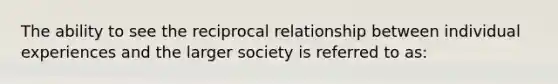 The ability to see the reciprocal relationship between individual experiences and the larger society is referred to as: