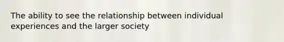 The ability to see the relationship between individual experiences and the larger society