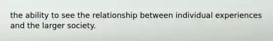 the ability to see the relationship between individual experiences and the larger society.