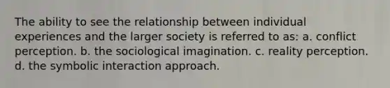 The ability to see the relationship between individual experiences and the larger society is referred to as: a. conflict perception. b. the sociological imagination. c. reality perception. d. the symbolic interaction approach.