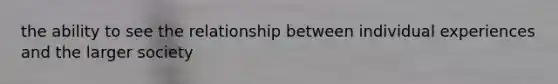 the ability to see the relationship between individual experiences and the larger society