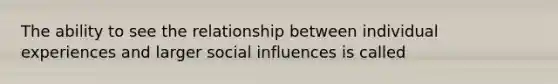 The ability to see the relationship between individual experiences and larger social influences is called