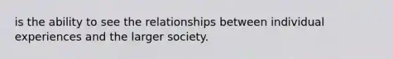 is the ability to see the relationships between individual experiences and the larger society.