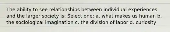 The ability to see relationships between individual experiences and the larger society is: Select one: a. what makes us human b. the sociological imagination c. the division of labor d. curiosity