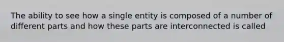 The ability to see how a single entity is composed of a number of different parts and how these parts are interconnected is called