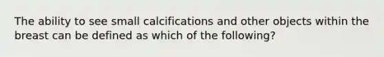 The ability to see small calcifications and other objects within the breast can be defined as which of the following?