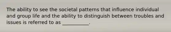 The ability to see the societal patterns that influence individual and group life and the ability to distinguish between troubles and issues is referred to as ___________.