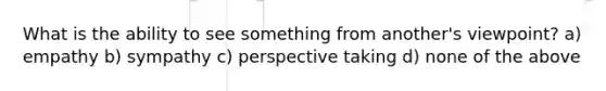 What is the ability to see something from another's viewpoint? a) empathy b) sympathy c) perspective taking d) none of the above