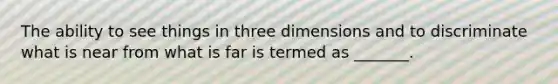 The ability to see things in three dimensions and to discriminate what is near from what is far is termed as _______.