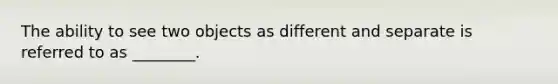 The ability to see two objects as different and separate is referred to as ________.