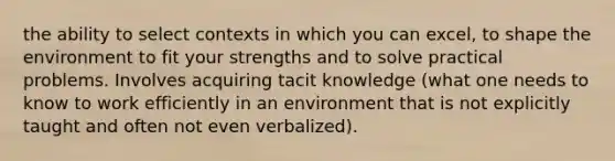 the ability to select contexts in which you can excel, to shape the environment to fit your strengths and to solve practical problems. Involves acquiring tacit knowledge (what one needs to know to work efficiently in an environment that is not explicitly taught and often not even verbalized).