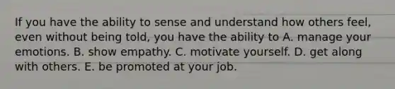 If you have the ability to sense and understand how others feel, even without being told, you have the ability to A. manage your emotions. B. show empathy. C. motivate yourself. D. get along with others. E. be promoted at your job.