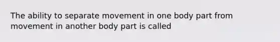 The ability to separate movement in one body part from movement in another body part is called