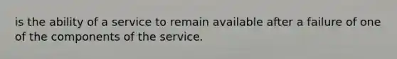 is the ability of a service to remain available after a failure of one of the components of the service.