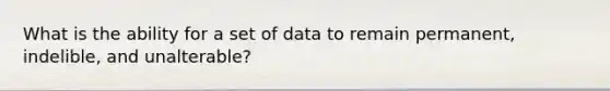 What is the ability for a set of data to remain permanent, indelible, and unalterable?