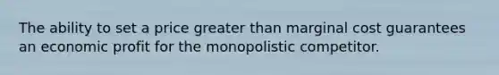 The ability to set a price greater than marginal cost guarantees an economic profit for the monopolistic competitor.