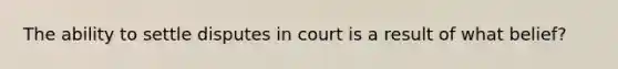 The ability to settle disputes in court is a result of what belief?