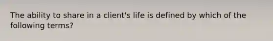 The ability to share in a client's life is defined by which of the following terms?