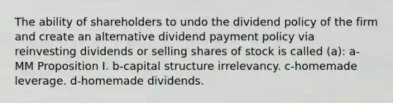 The ability of shareholders to undo the dividend policy of the firm and create an alternative dividend payment policy via reinvesting dividends or selling shares of stock is called (a): a-MM Proposition I. b-capital structure irrelevancy. c-homemade leverage. d-homemade dividends.