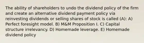 The ability of shareholders to undo the dividend policy of the firm and create an alternative dividend payment policy via reinvesting dividends or selling shares of stock is called (A): A) Perfect foresight model. B) M&M Proposition I. C) Capital structure irrelevancy. D) Homemade leverage. E) Homemade dividend policy