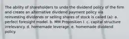 The ability of shareholders to undo the dividend policy of the firm and create an alternative dividend payment policy via reinvesting dividends or selling shares of stock is called (a): a. perfect foresight model. b. MM Proposition I. c. capital structure irrelevancy. d. homemade leverage. e. homemade dividend policy.