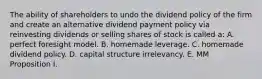 The ability of shareholders to undo the dividend policy of the firm and create an alternative dividend payment policy via reinvesting dividends or selling shares of stock is called a: A. perfect foresight model. B. homemade leverage. C. homemade dividend policy. D. capital structure irrelevancy. E. MM Proposition I.