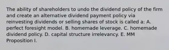 The ability of shareholders to undo the dividend policy of the firm and create an alternative dividend payment policy via reinvesting dividends or selling shares of stock is called a: A. perfect foresight model. B. homemade leverage. C. homemade dividend policy. D. capital structure irrelevancy. E. MM Proposition I.