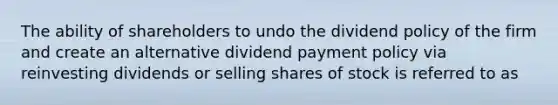 The ability of shareholders to undo the dividend policy of the firm and create an alternative dividend payment policy via reinvesting dividends or selling shares of stock is referred to as