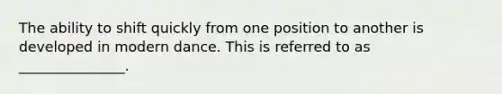 The ability to shift quickly from one position to another is developed in modern dance. This is referred to as _______________.