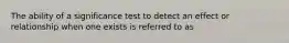 The ability of a significance test to detect an effect or relationship when one exists is referred to as