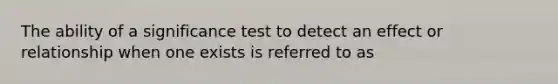 The ability of a significance test to detect an effect or relationship when one exists is referred to as