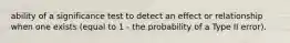 ability of a significance test to detect an effect or relationship when one exists (equal to 1 - the probability of a Type II error).
