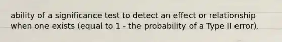 ability of a significance test to detect an effect or relationship when one exists (equal to 1 - the probability of a Type II error).