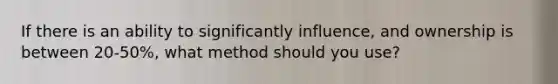 If there is an ability to significantly influence, and ownership is between 20-50%, what method should you use?