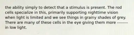 the ability simply to detect that a stimulus is present. The rod cells specialize in this, primarily supporting nighttime vision when light is limited and we see things in grainy shades of grey. There are many of these cells in the eye giving them more -------- in low light.