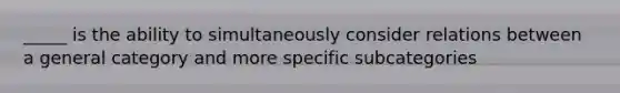 _____ is the ability to simultaneously consider relations between a general category and more specific subcategories