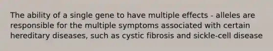 The ability of a single gene to have multiple effects - alleles are responsible for the multiple symptoms associated with certain hereditary diseases, such as cystic fibrosis and sickle-cell disease