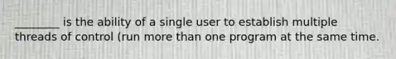 ________ is the ability of a single user to establish multiple threads of control (run more than one program at the same time.