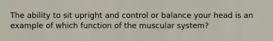 The ability to sit upright and control or balance your head is an example of which function of the muscular system?