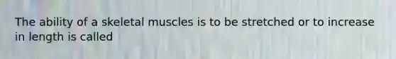 The ability of a skeletal muscles is to be stretched or to increase in length is called