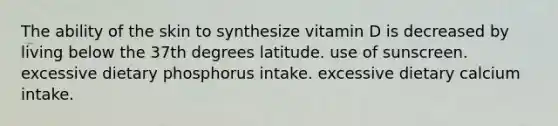 The ability of the skin to synthesize vitamin D is decreased by living below the 37th degrees latitude. use of sunscreen. excessive dietary phosphorus intake. excessive dietary calcium intake.