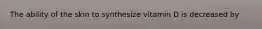 The ability of the skin to synthesize vitamin D is decreased by
