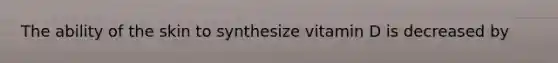 The ability of the skin to synthesize vitamin D is decreased by
