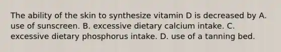 The ability of the skin to synthesize vitamin D is decreased by A. use of sunscreen. B. excessive dietary calcium intake. C. excessive dietary phosphorus intake. D. use of a tanning bed.