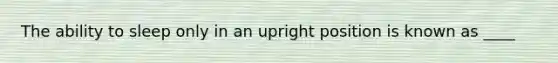 The ability to sleep only in an upright position is known as ____