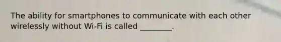 The ability for smartphones to communicate with each other wirelessly without Wi-Fi is called ________.